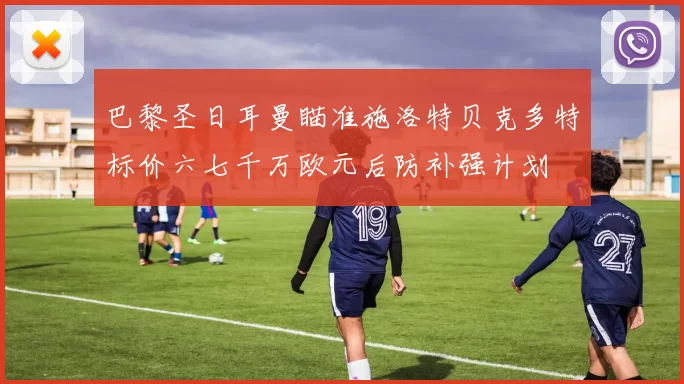 巴黎圣日耳曼瞄准施洛特贝克多特标价六七千万欧元后防补强计划