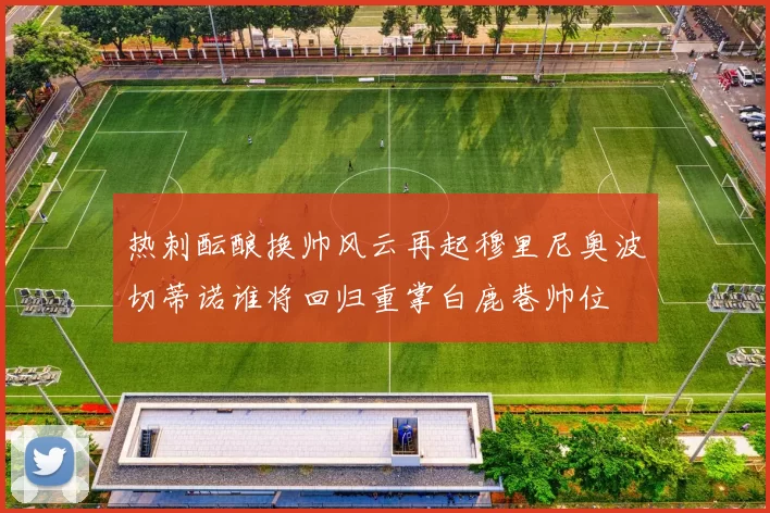 热刺酝酿换帅风云再起穆里尼奥波切蒂诺谁将回归重掌白鹿巷帅位